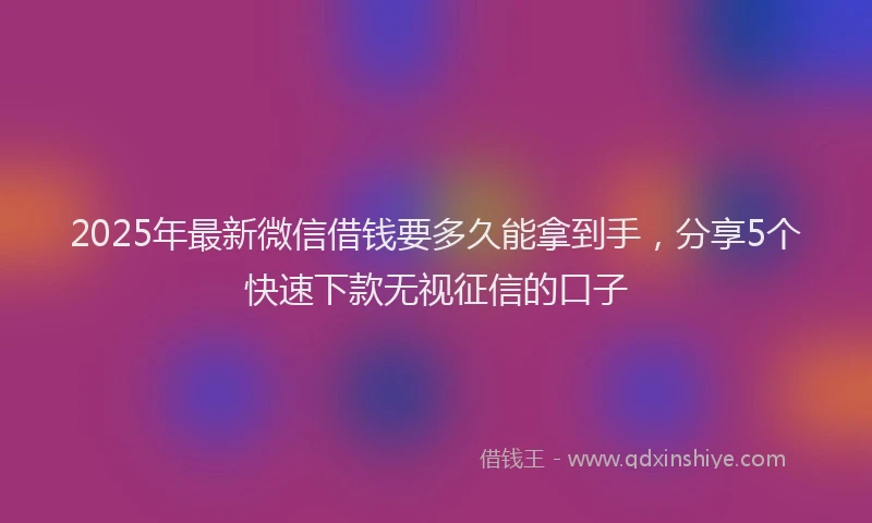 2025年最新微信借钱要多久能拿到手，分享5个快速下款无视征信的口子