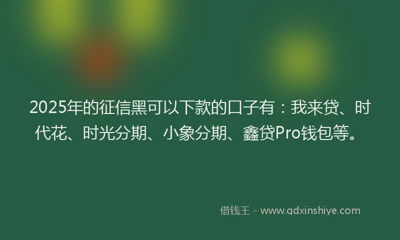 2025年的征信黑可以下款的口子有：我来贷、时代花、时光分期、小象分期、鑫贷Pro钱包等。