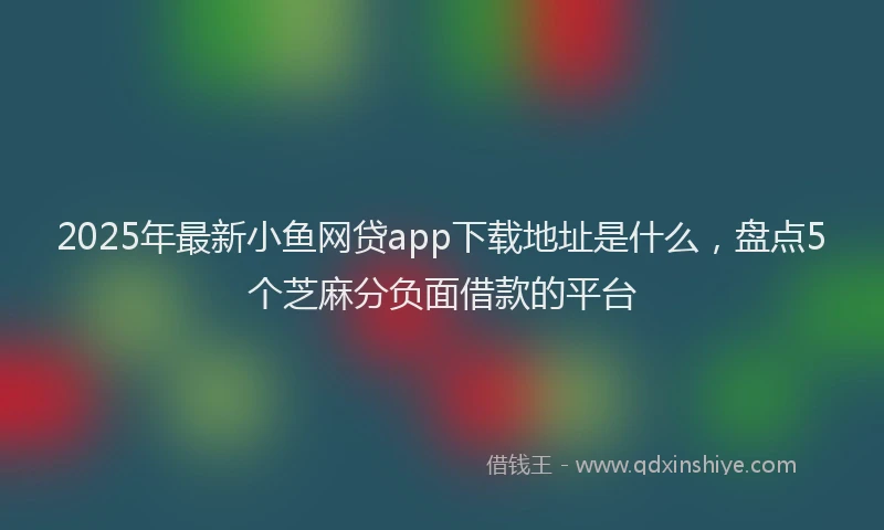 2025年最新小鱼网贷app下载地址是什么，盘点5个芝麻分负面借款的平台
