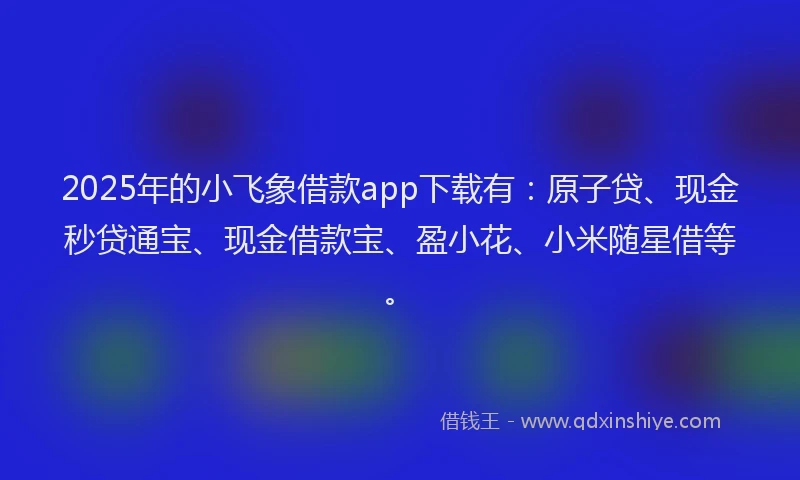 2025年的小飞象借款app下载有：原子贷、现金秒贷通宝、现金借款宝、盈小花、小米随星借等。