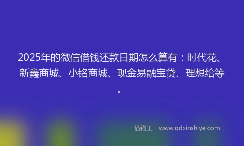 2025年的微信借钱还款日期怎么算有：时代花、新鑫商城、小铭商城、现金易融宝贷、理想给等。