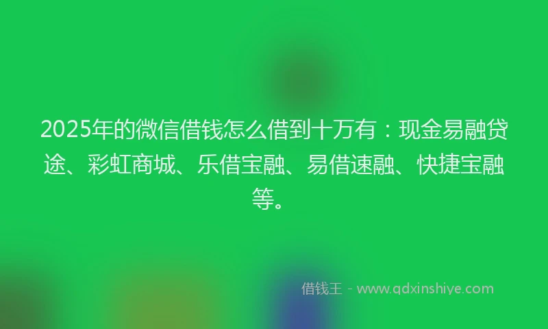 2025年的微信借钱怎么借到十万有：现金易融贷途、彩虹商城、乐借宝融、易借速融、快捷宝融等。