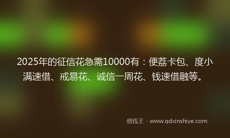2025年的征信花急需10000有：便荔卡包、度小满速借、戒易花、诚信一周花、钱速借融等。