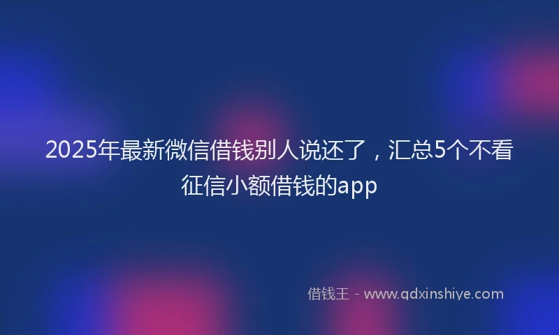 2025年最新微信借钱别人说还了，汇总5个不看征信小额借钱的app