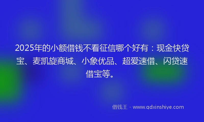 2025年的小额借钱不看征信哪个好有：现金快贷宝、麦凯旋商城、小象优品、超爱速借、闪贷速借宝等。