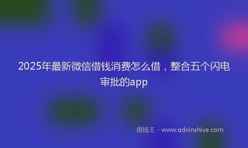 2025年最新微信借钱消费怎么借，整合五个闪电审批的app