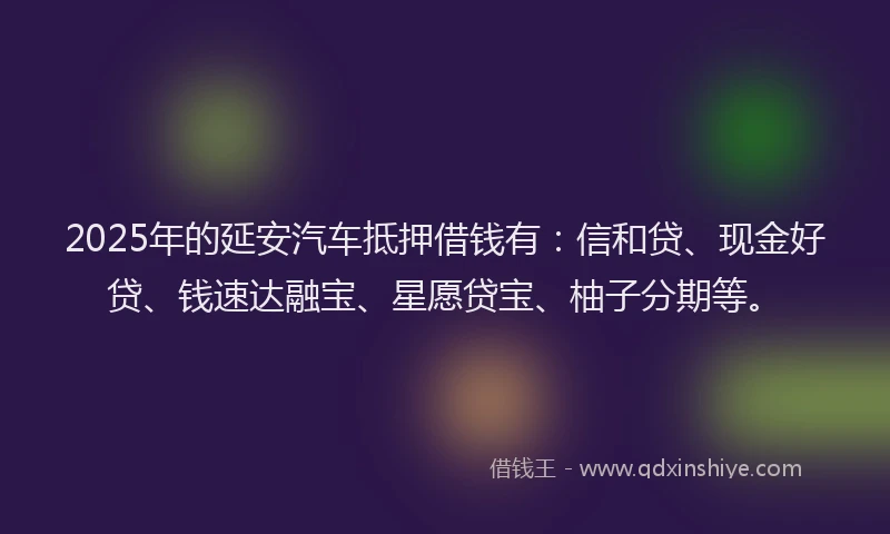 2025年的延安汽车抵押借钱有：信和贷、现金好贷、钱速达融宝、星愿贷宝、柚子分期等。