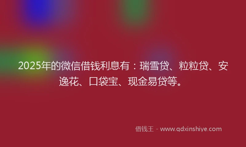 2025年的微信借钱利息有：瑞雪贷、粒粒贷、安逸花、口袋宝、现金易贷等。