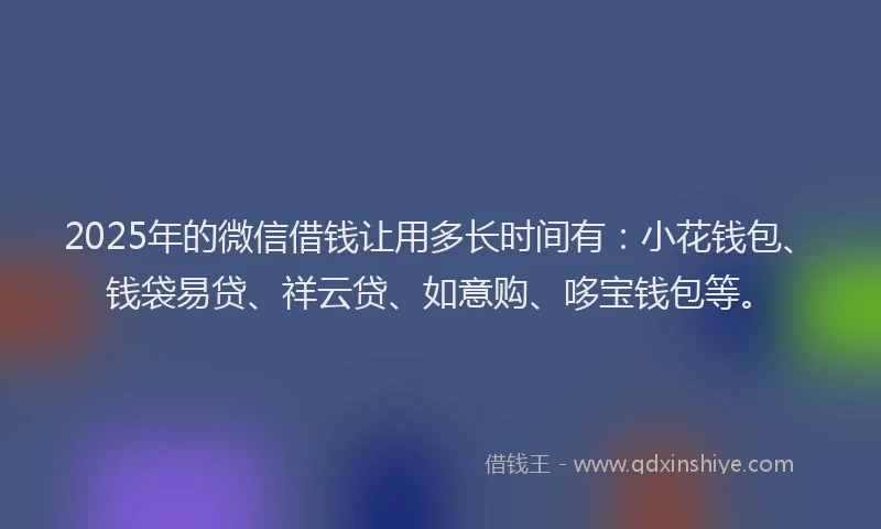 2025年的微信借钱让用多长时间有：小花钱包、钱袋易贷、祥云贷、如意购、哆宝钱包等。