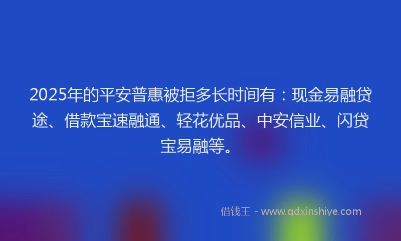 2025年的平安普惠被拒多长时间有：现金易融贷途、借款宝速融通、轻花优品、中安信业、闪贷宝易融等。