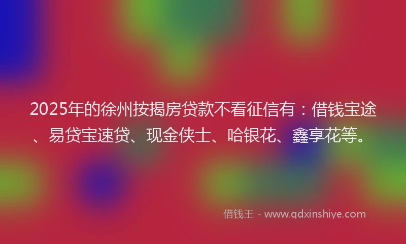 2025年的徐州按揭房贷款不看征信有：借钱宝途、易贷宝速贷、现金侠士、哈银花、鑫享花等。