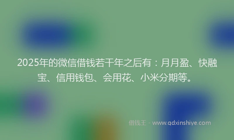 2025年的微信借钱若干年之后有：月月盈、快融宝、信用钱包、会用花、小米分期等。
