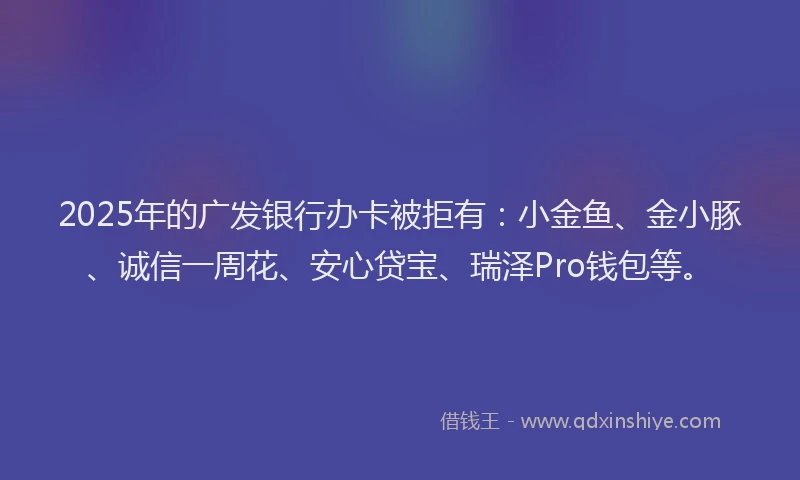 2025年的广发银行办卡被拒有：小金鱼、金小豚、诚信一周花、安心贷宝、瑞泽Pro钱包等。