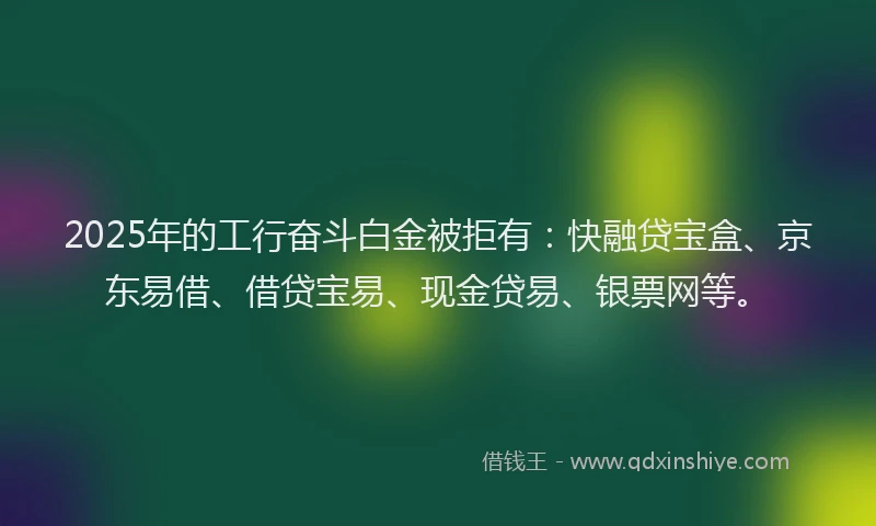 2025年的工行奋斗白金被拒有：快融贷宝盒、京东易借、借贷宝易、现金贷易、银票网等。