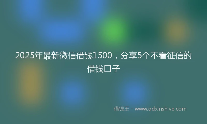 2025年最新微信借钱1500，分享5个不看征信的借钱口子