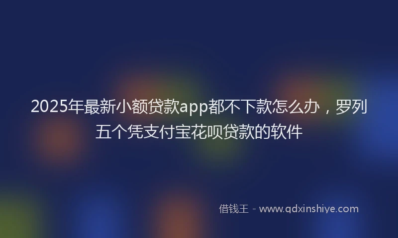 2025年最新小额贷款app都不下款怎么办，罗列五个凭支付宝花呗贷款的软件