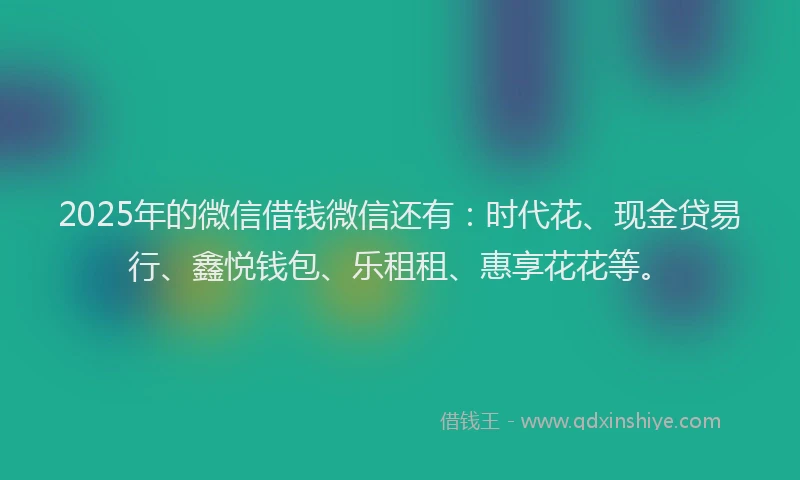 2025年的微信借钱微信还有：时代花、现金贷易行、鑫悦钱包、乐租租、惠享花花等。