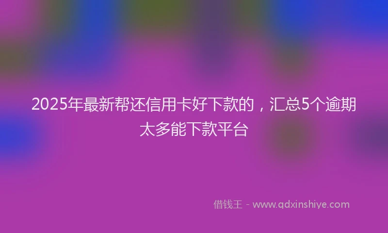 2025年最新帮还信用卡好下款的，汇总5个逾期太多能下款平台
