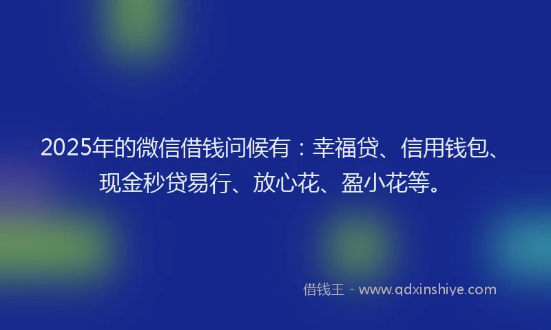 2025年的微信借钱问候有：幸福贷、信用钱包、现金秒贷易行、放心花、盈小花等。