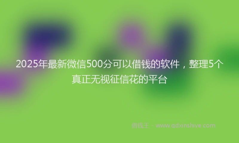 2025年最新微信500分可以借钱的软件，整理5个真正无视征信花的平台