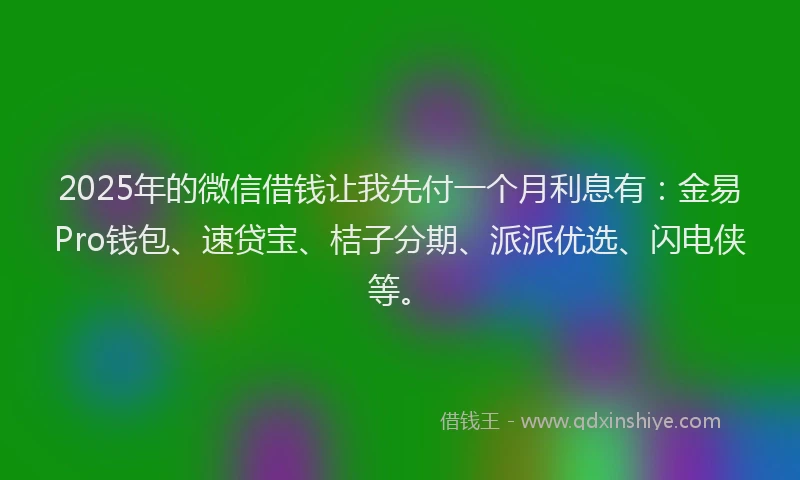 2025年的微信借钱让我先付一个月利息有：金易Pro钱包、速贷宝、桔子分期、派派优选、闪电侠等。