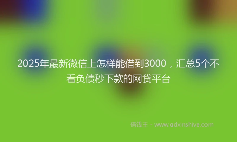 2025年最新微信上怎样能借到3000，汇总5个不看负债秒下款的网贷平台