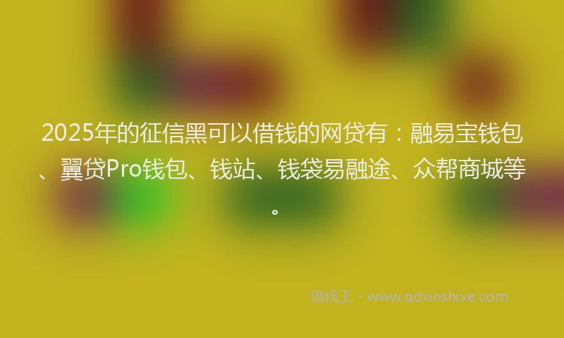 2025年的征信黑可以借钱的网贷有：融易宝钱包、翼贷Pro钱包、钱站、钱袋易融途、众帮商城等。