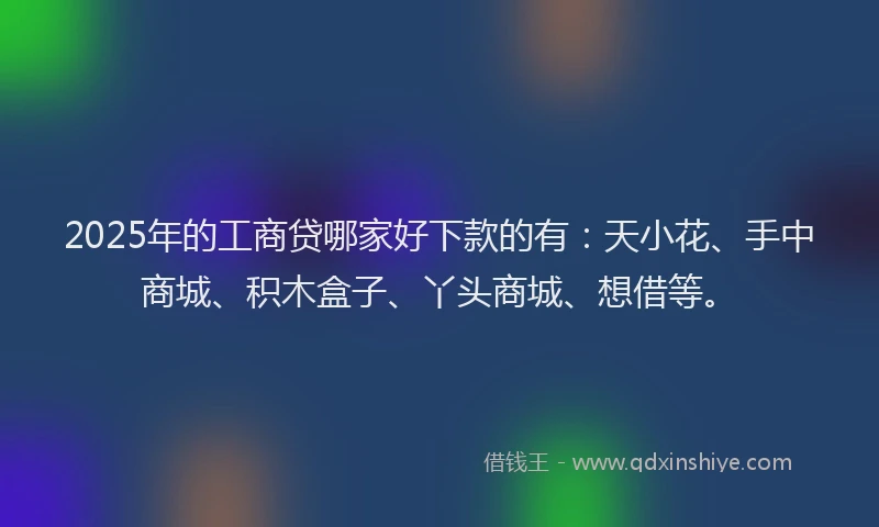 2025年的工商贷哪家好下款的有：天小花、手中商城、积木盒子、丫头商城、想借等。