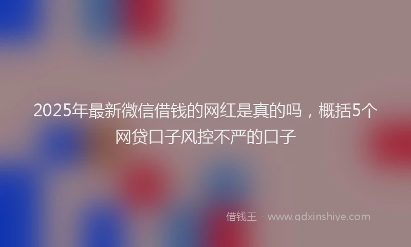 2025年最新微信借钱的网红是真的吗，概括5个网贷口子风控不严的口子