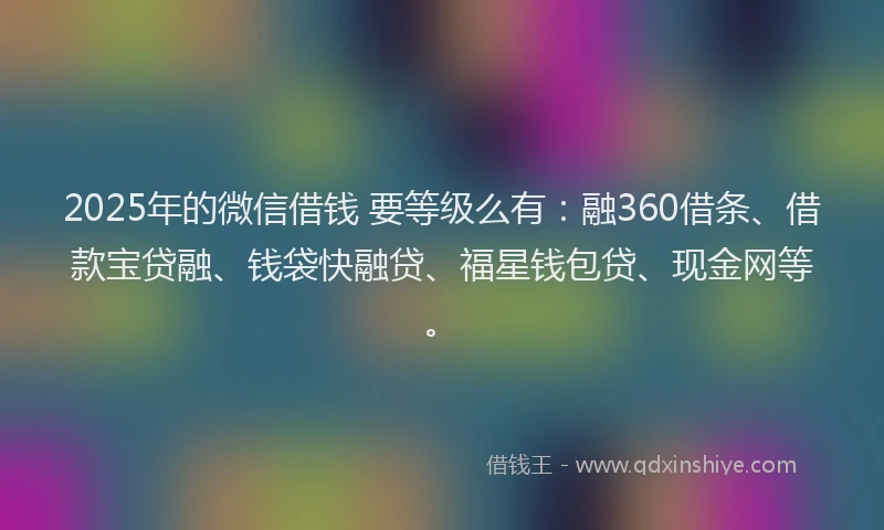 2025年的微信借钱 要等级么有：融360借条、借款宝贷融、钱袋快融贷、福星钱包贷、现金网等。