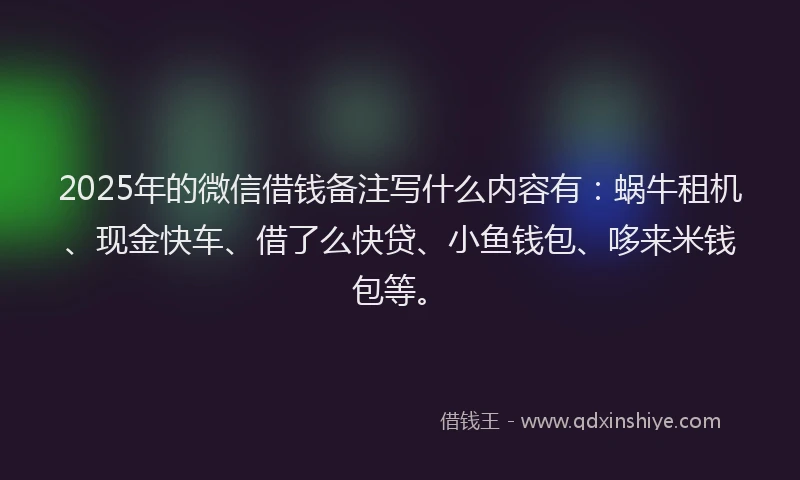 2025年的微信借钱备注写什么内容有：蜗牛租机、现金快车、借了么快贷、小鱼钱包、哆来米钱包等。