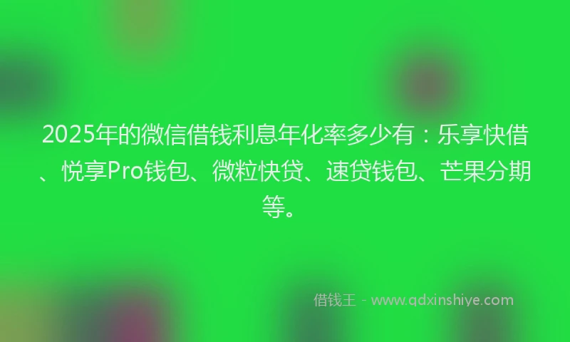 2025年的微信借钱利息年化率多少有：乐享快借、悦享Pro钱包、微粒快贷、速贷钱包、芒果分期等。