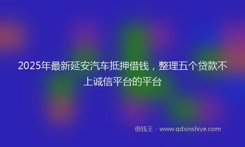 2025年最新延安汽车抵押借钱，整理五个贷款不上诚信平台的平台