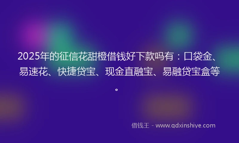 2025年的征信花甜橙借钱好下款吗有：口袋金、易速花、快捷贷宝、现金直融宝、易融贷宝盒等。