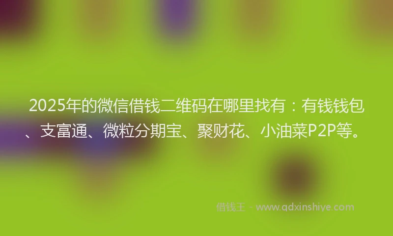 2025年的微信借钱二维码在哪里找有：有钱钱包、支富通、微粒分期宝、聚财花、小油菜P2P等。