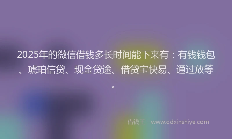 2025年的微信借钱多长时间能下来有：有钱钱包、琥珀信贷、现金贷途、借贷宝快易、通过放等。
