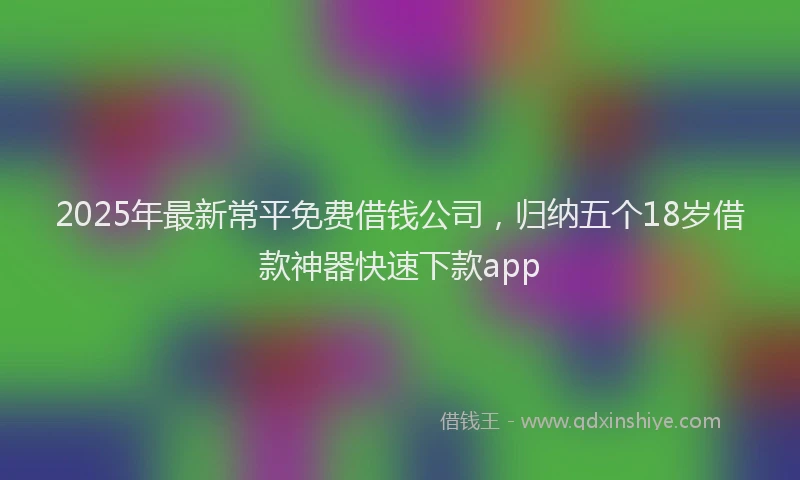 2025年最新常平免费借钱公司，归纳五个18岁借款神器快速下款app