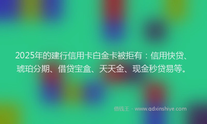 2025年的建行信用卡白金卡被拒有：信用快贷、琥珀分期、借贷宝盒、天天金、现金秒贷易等。