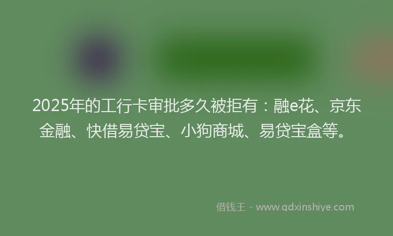 2025年的工行卡审批多久被拒有：融e花、京东金融、快借易贷宝、小狗商城、易贷宝盒等。