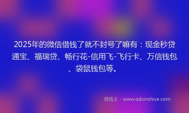 2025年的微信借钱了就不封号了嘛有：现金秒贷通宝、福瑞贷、畅行花-信用飞-飞行卡、万信钱包、袋鼠钱包等。