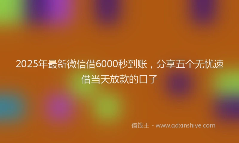 2025年最新微信借6000秒到账，分享五个无忧速借当天放款的口子