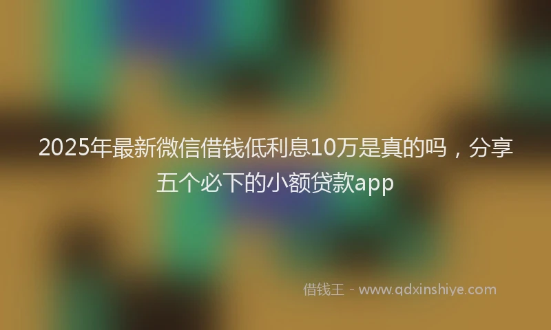 2025年最新微信借钱低利息10万是真的吗，分享五个必下的小额贷款app