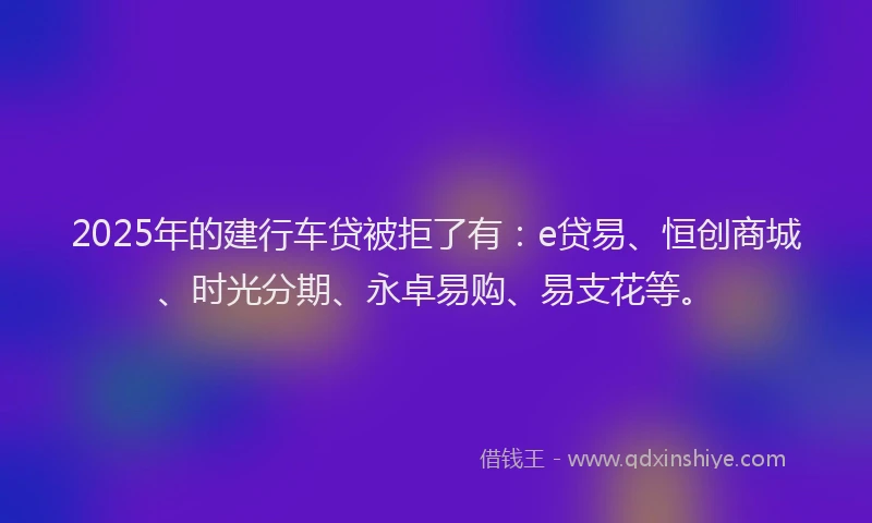 2025年的建行车贷被拒了有：e贷易、恒创商城、时光分期、永卓易购、易支花等。