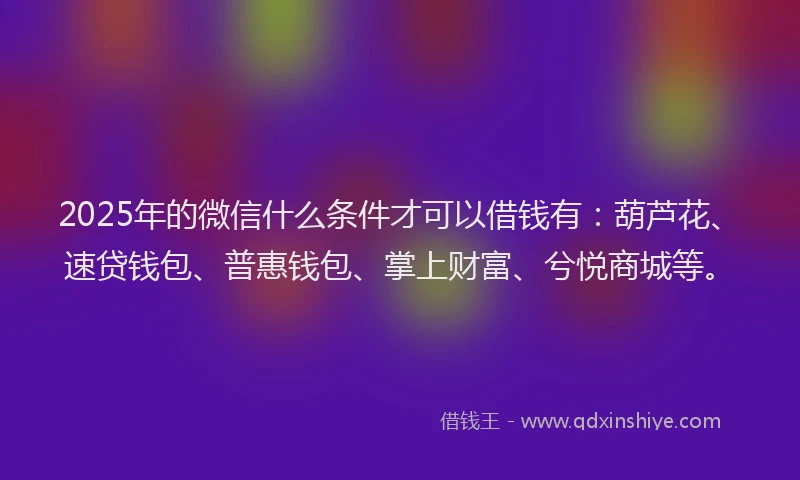 2025年的微信什么条件才可以借钱有：葫芦花、速贷钱包、普惠钱包、掌上财富、兮悦商城等。