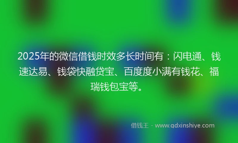 2025年的微信借钱时效多长时间有：闪电通、钱速达易、钱袋快融贷宝、百度度小满有钱花、福瑞钱包宝等。