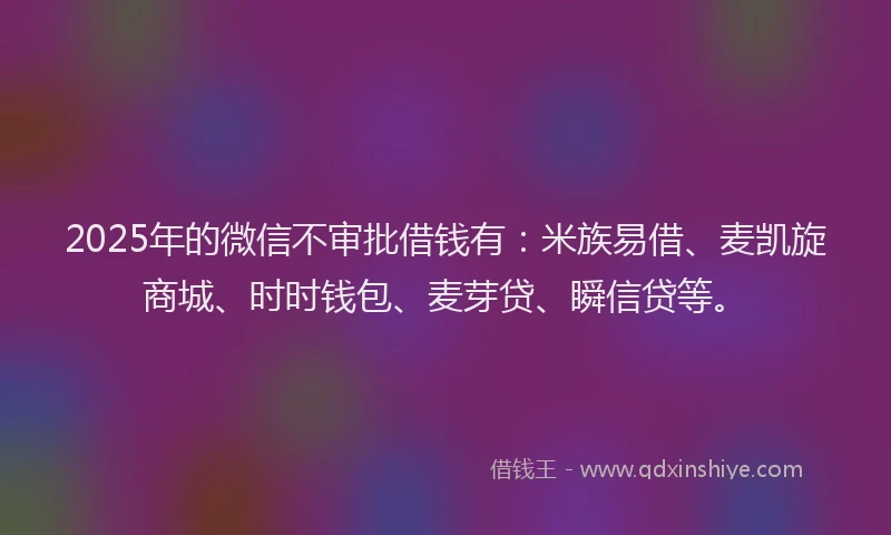 2025年的微信不审批借钱有：米族易借、麦凯旋商城、时时钱包、麦芽贷、瞬信贷等。