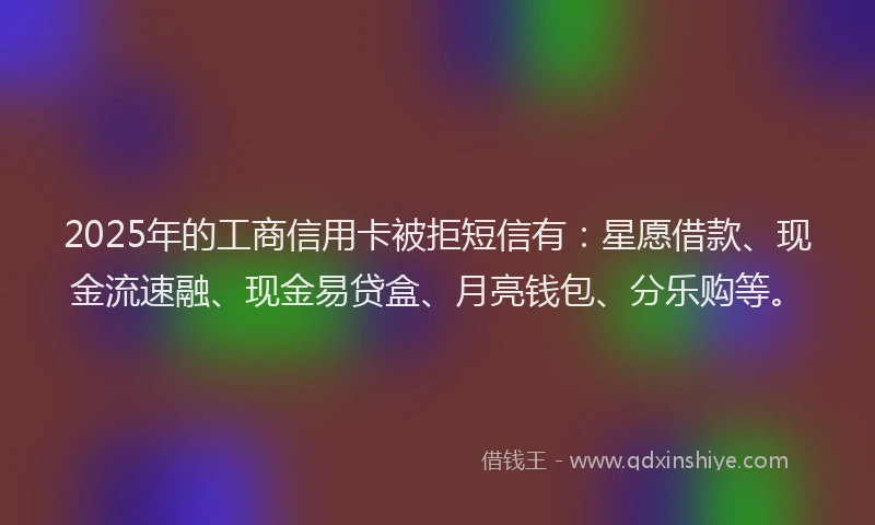 2025年的工商信用卡被拒短信有：星愿借款、现金流速融、现金易贷盒、月亮钱包、分乐购等。