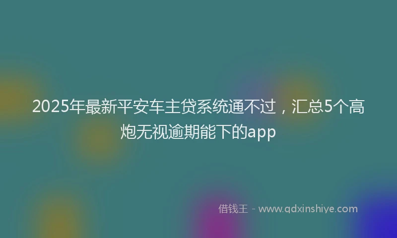 2025年最新平安车主贷系统通不过，汇总5个高炮无视逾期能下的app