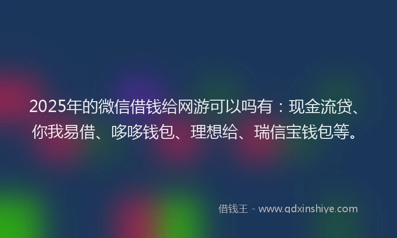 2025年的微信借钱给网游可以吗有：现金流贷、你我易借、哆哆钱包、理想给、瑞信宝钱包等。