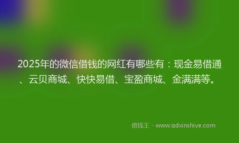 2025年的微信借钱的网红有哪些有：现金易借通、云贝商城、快快易借、宝盈商城、金满满等。
